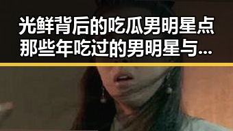 光鲜背后的吃瓜男明星点那些年吃过的男明星与七轮巡视开始的深层联系